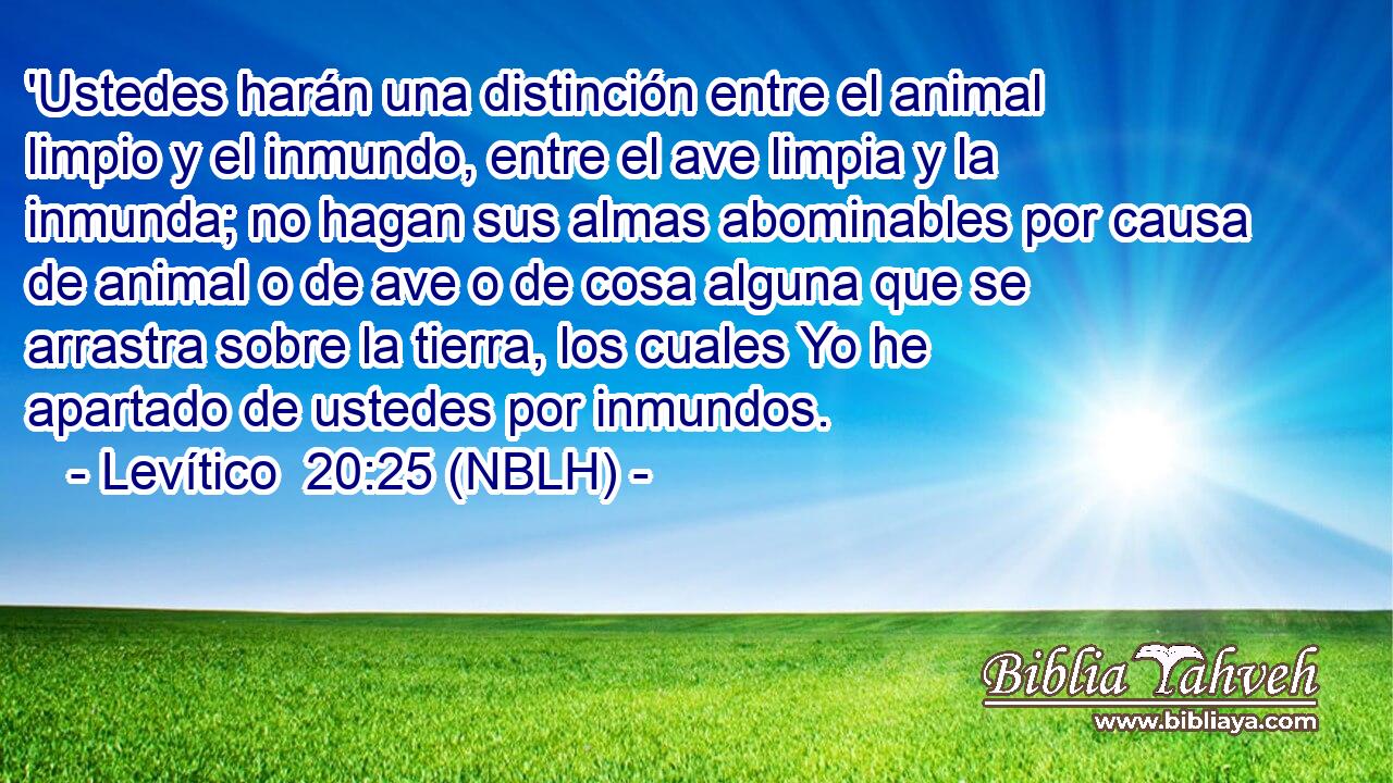  'Ustedes harán una distinción entre el animal limpio y el inmundo, entre el ave limpia y la inmunda; no hagan sus almas abominables por causa de animal o de ave o de cosa alguna que se arrastra sobre la tierra, los cuales Yo he apartado de ustedes por inmundos. 