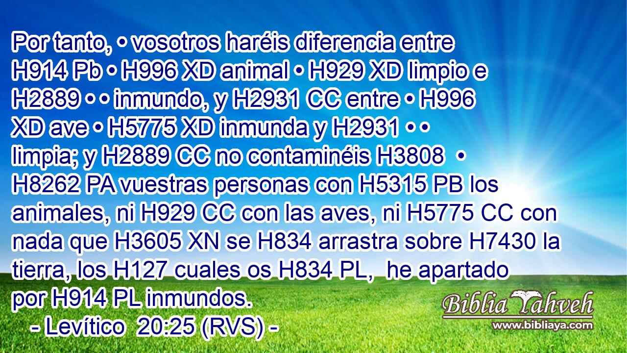 Por tanto, • vosotros haréis diferencia entre H914 Pb • H996 XD animal • H929 XD limpio e H2889 • • inmundo, y H2931 CC entre • H996 XD ave • H5775 XD inmunda y H2931 • • limpia; y H2889 CC no contaminéis H3808  • H8262 PA vuestras personas con H5315 PB los animales, ni H929 CC con las aves, ni H5775 CC con nada que H3605 XN se H834 arrastra sobre H7430 la tierra, los H127 cuales os H834 PL,  he apartado por H914 PL inmundos. 