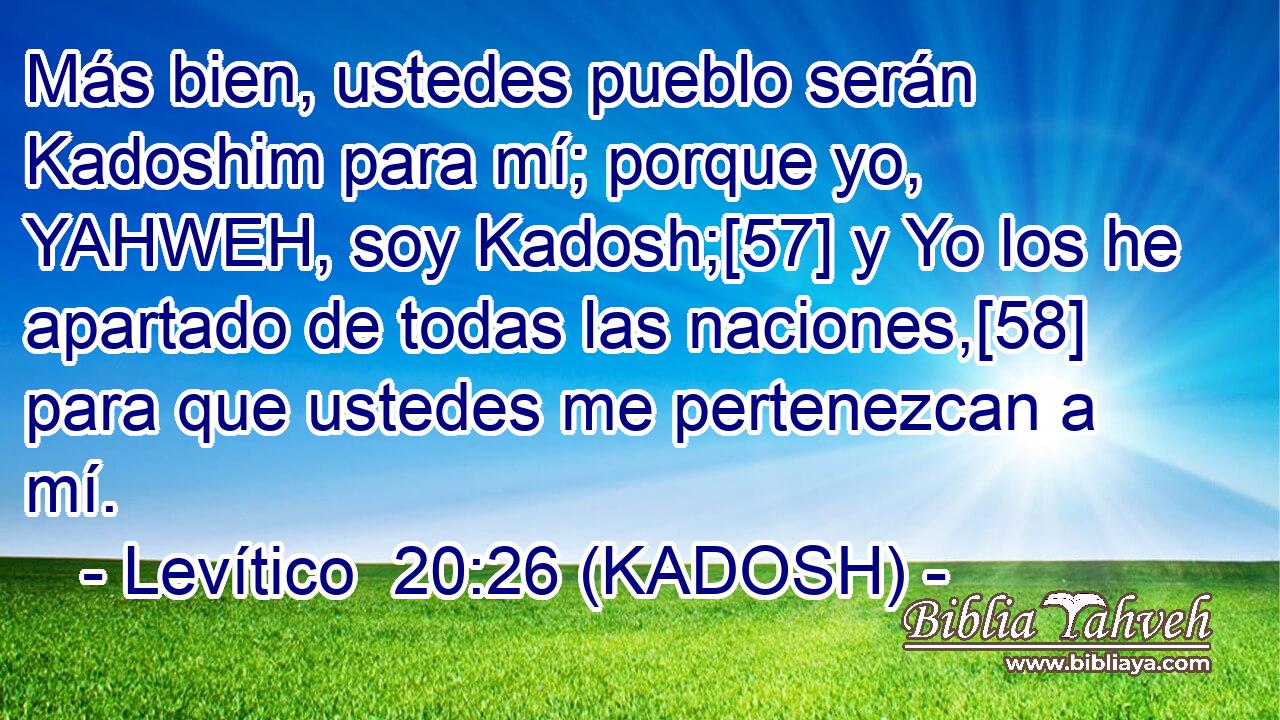  Más bien, ustedes pueblo serán Kadoshim para mí; porque yo, YAHWEH, soy Kadosh;[57] y Yo los he apartado de todas las naciones,[58] para que ustedes me pertenezcan a mí. 