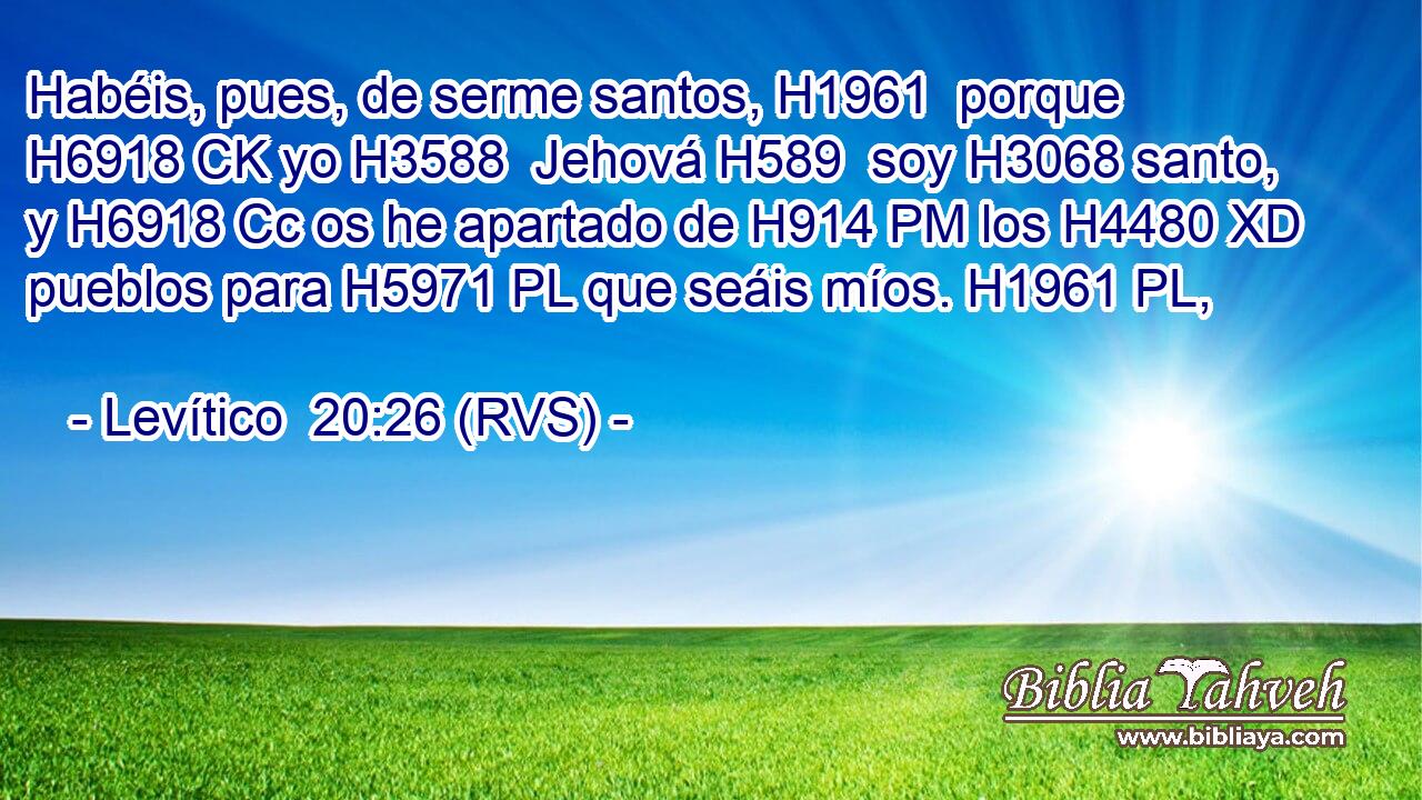 Habéis, pues, de serme santos, H1961  porque H6918 CK yo H3588  Jehová H589  soy H3068 santo, y H6918 Cc os he apartado de H914 PM los H4480 XD pueblos para H5971 PL que seáis míos. H1961 PL,  