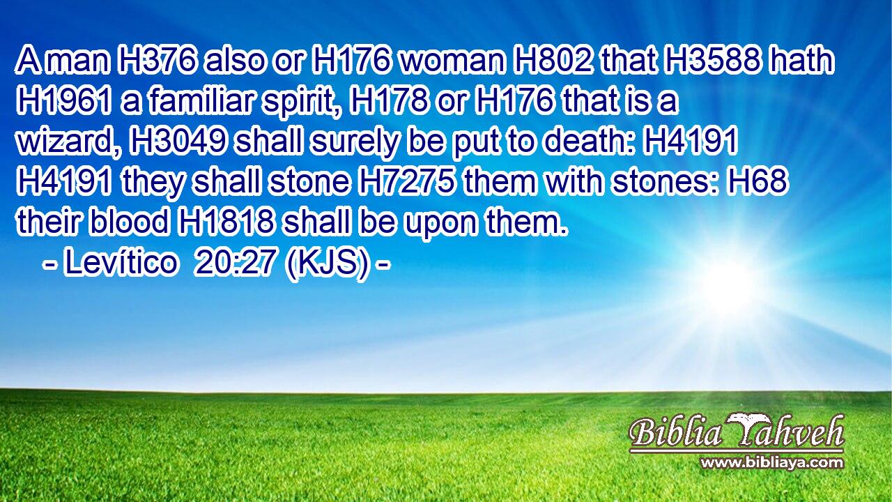 A man H376 also or H176 woman H802 that H3588 hath H1961 a familiar spirit, H178 or H176 that is a wizard, H3049 shall surely be put to death: H4191  H4191 they shall stone H7275 them with stones: H68 their blood H1818 shall be upon them.