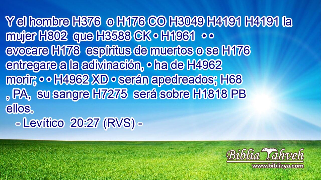 Y el hombre H376  o H176 CO H3049 H4191 H4191 la mujer H802  que H3588 CK • H1961  • • evocare H178  espíritus de muertos o se H176 entregare a la adivinación, • ha de H4962 morir; • • H4962 XD • serán apedreados; H68 , PA,  su sangre H7275  será sobre H1818 PB ellos. 