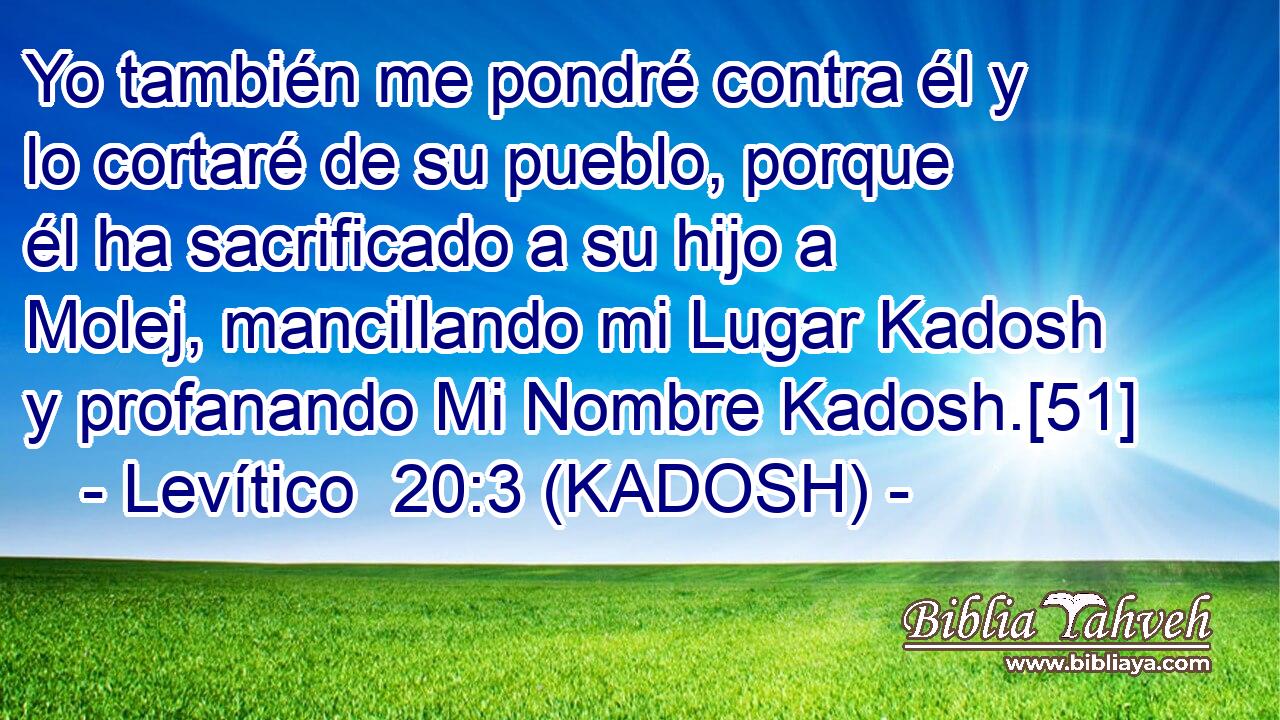  Yo también me pondré contra él y lo cortaré de su pueblo, porque él ha sacrificado a su hijo a Molej, mancillando mi Lugar Kadosh y profanando Mi Nombre Kadosh.[51] 