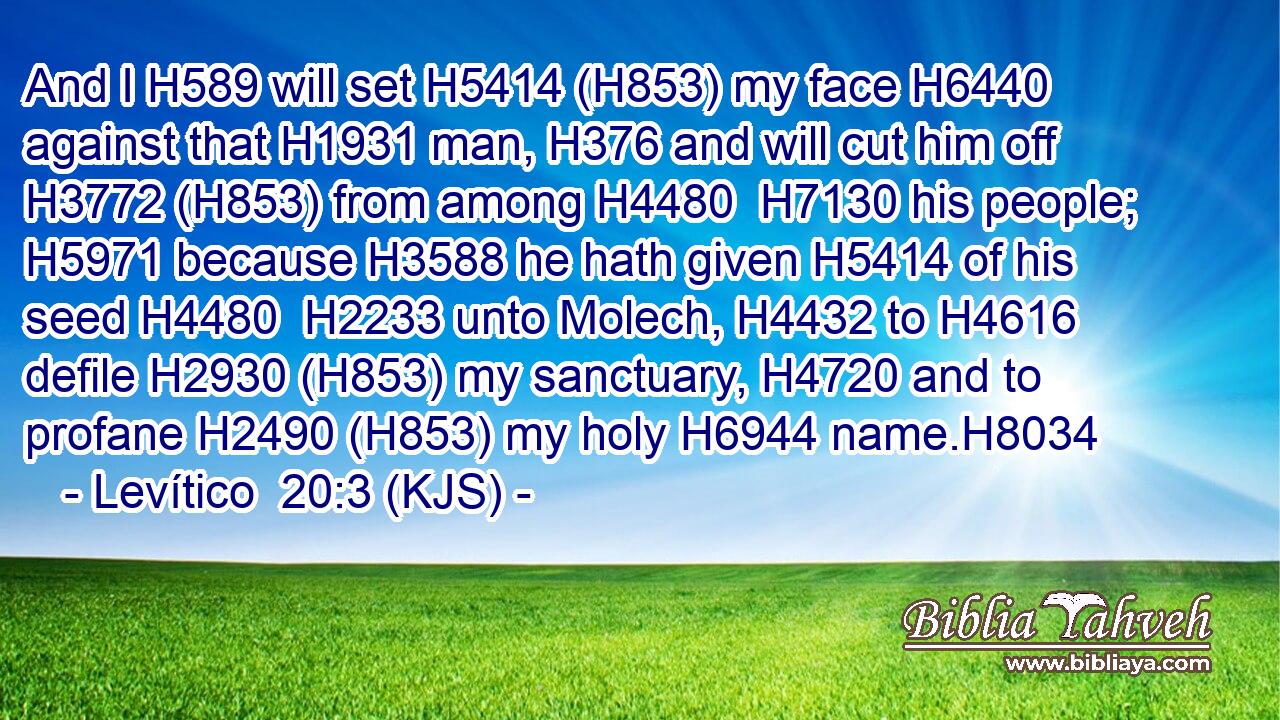 And I H589 will set H5414 (H853) my face H6440 against that H1931 man, H376 and will cut him off H3772 (H853) from among H4480  H7130 his people; H5971 because H3588 he hath given H5414 of his seed H4480  H2233 unto Molech, H4432 to H4616 defile H2930 (H853) my sanctuary, H4720 and to profane H2490 (H853) my holy H6944 name.H8034