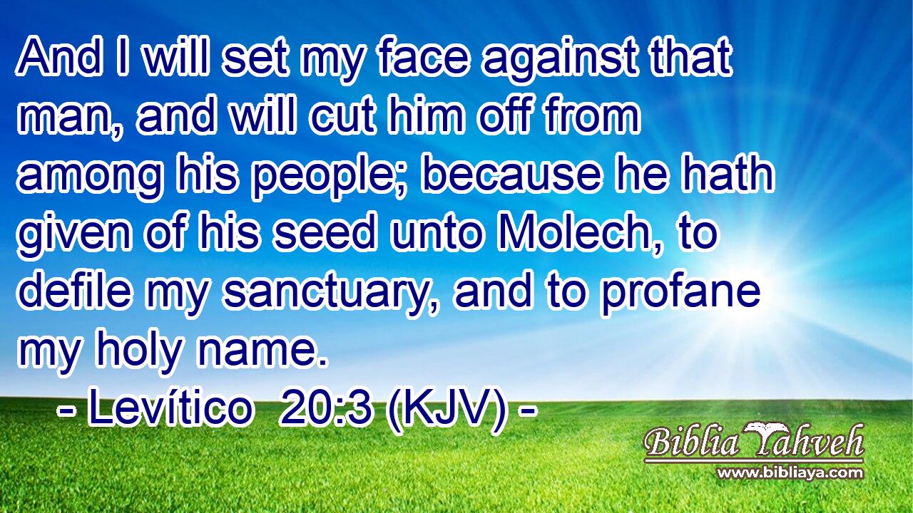 And I will set my face against that man, and will cut him off from among his people; because he hath given of his seed unto Molech, to defile my sanctuary, and to profane my holy name.