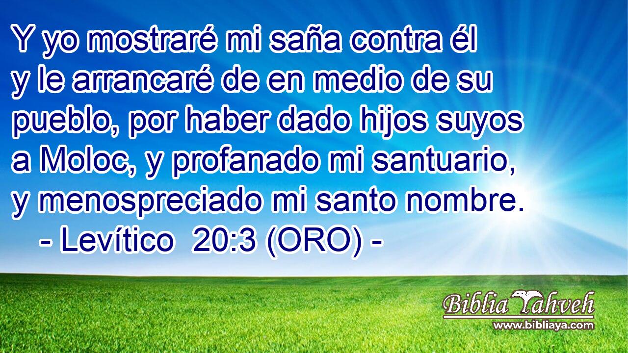  Y yo mostraré mi saña contra él y le arrancaré de en medio de su pueblo, por haber dado hijos suyos a Moloc, y profanado mi santuario, y menospreciado mi santo nombre. 
