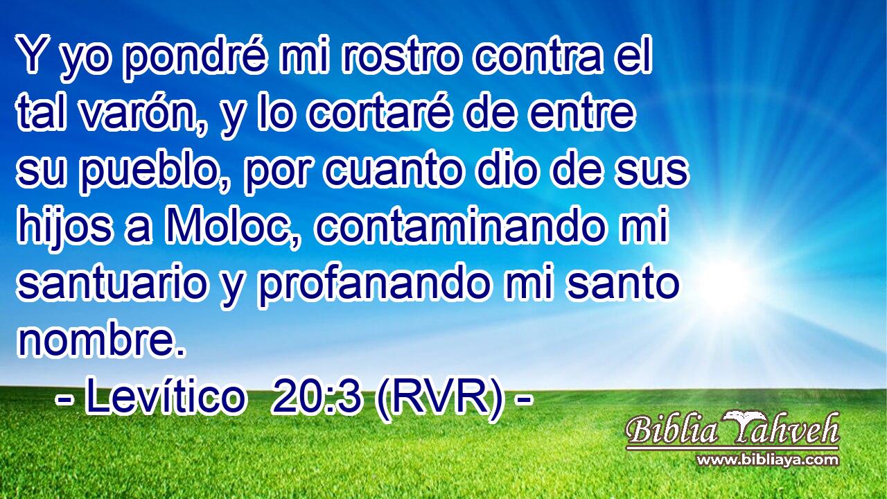 Y yo pondré mi rostro contra el tal varón, y lo cortaré de entre su pueblo, por cuanto dio de sus hijos a Moloc, contaminando mi santuario y profanando mi santo nombre.