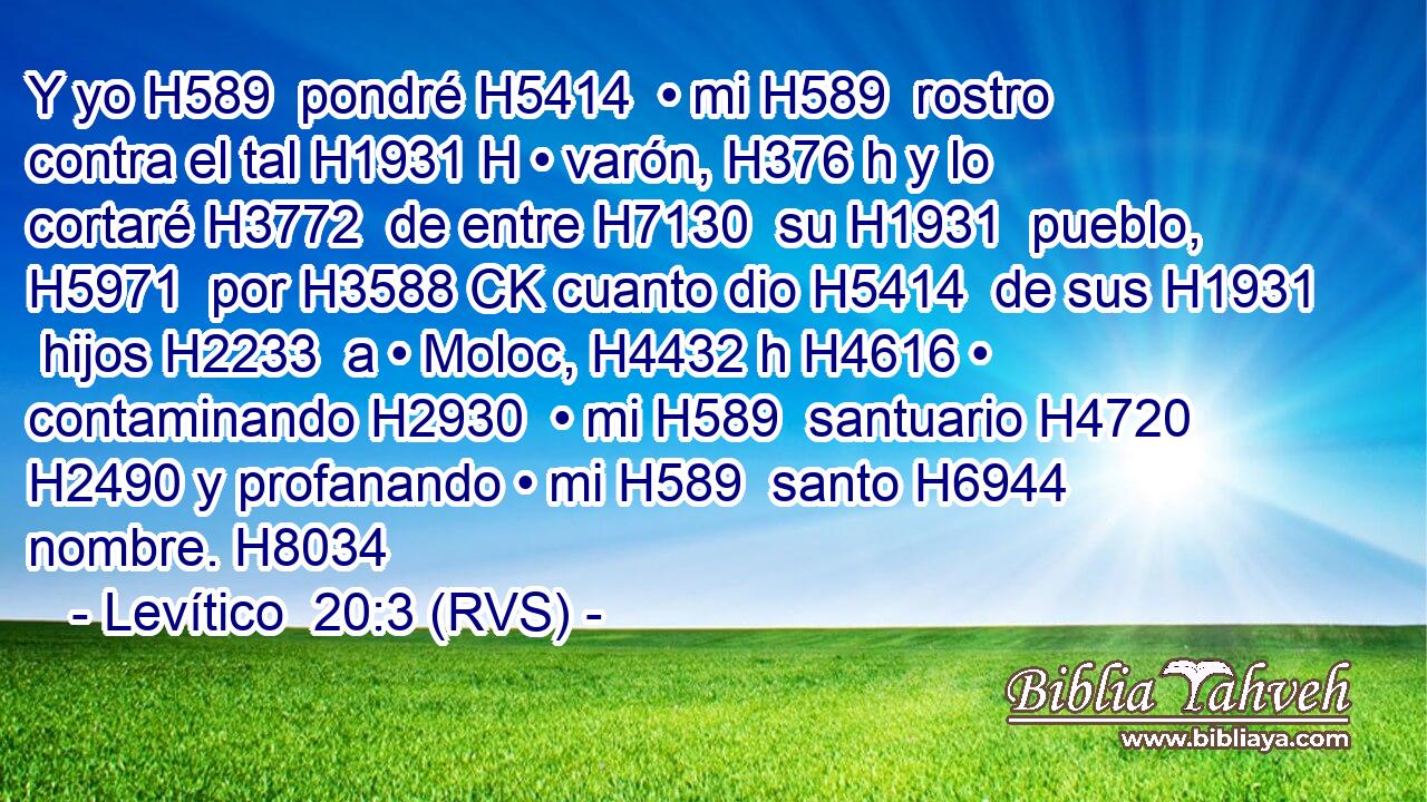 Y yo H589  pondré H5414  • mi H589  rostro contra el tal H1931 H • varón, H376 h y lo cortaré H3772  de entre H7130  su H1931  pueblo, H5971  por H3588 CK cuanto dio H5414  de sus H1931  hijos H2233  a • Moloc, H4432 h H4616 • contaminando H2930  • mi H589  santuario H4720  H2490 y profanando • mi H589  santo H6944  nombre. H8034  