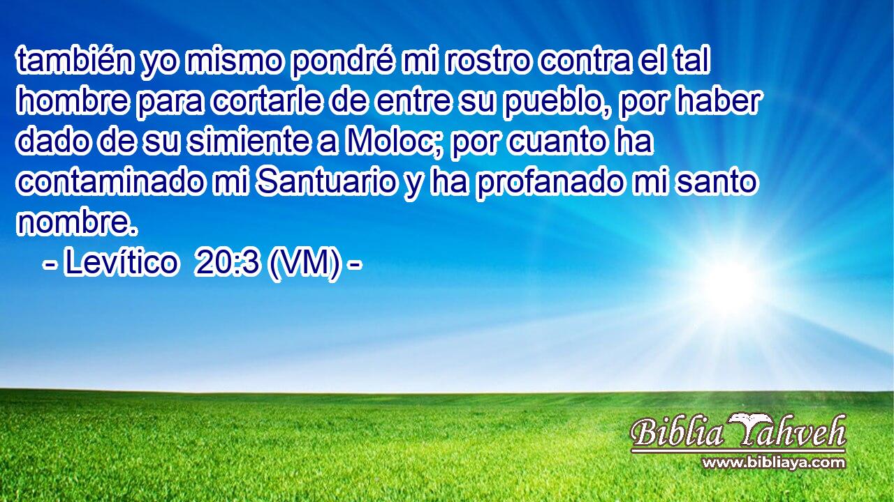  también yo mismo pondré mi rostro contra el tal hombre para cortarle de entre su pueblo, por haber dado de su simiente a Moloc; por cuanto ha contaminado mi Santuario y ha profanado mi santo nombre. 