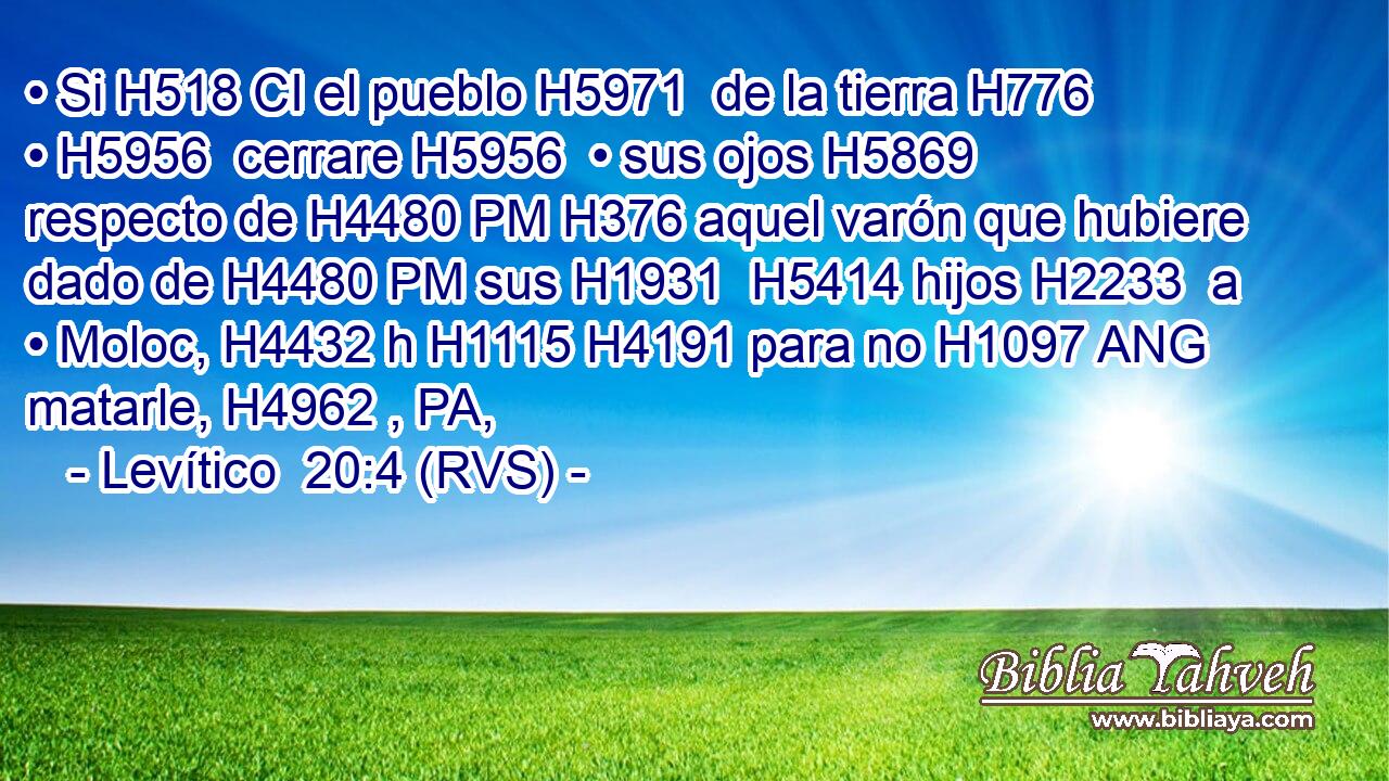 • Si H518 CI el pueblo H5971  de la tierra H776  • H5956  cerrare H5956  • sus ojos H5869  respecto de H4480 PM H376 aquel varón que hubiere dado de H4480 PM sus H1931  H5414 hijos H2233  a • Moloc, H4432 h H1115 H4191 para no H1097 ANG matarle, H4962 , PA,  