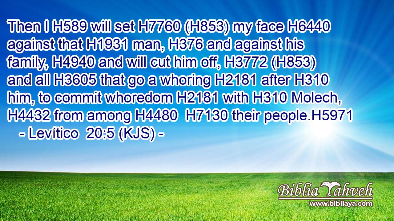 Then I H589 will set H7760 (H853) my face H6440 against that H1931 man, H376 and against his family, H4940 and will cut him off, H3772 (H853) and all H3605 that go a whoring H2181 after H310 him, to commit whoredom H2181 with H310 Molech, H4432 from among H4480  H7130 their people.H5971