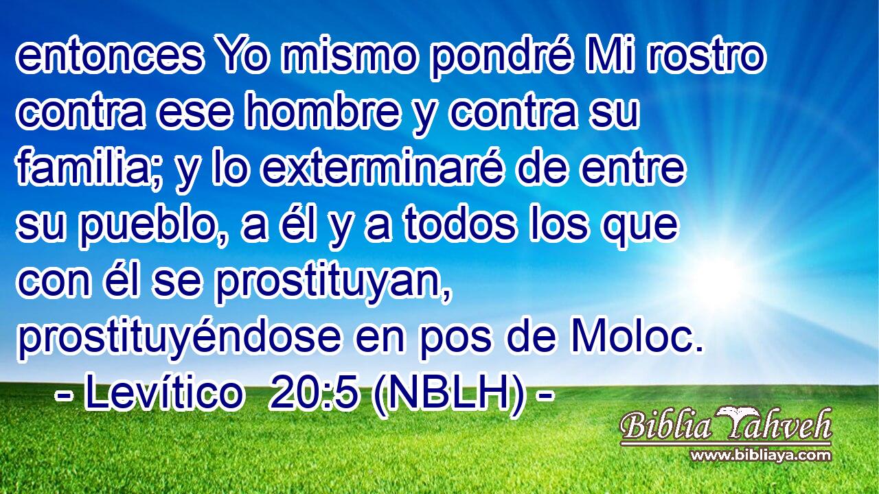  entonces Yo mismo pondré Mi rostro contra ese hombre y contra su familia; y lo exterminaré de entre su pueblo, a él y a todos los que con él se prostituyan, prostituyéndose en pos de Moloc. 