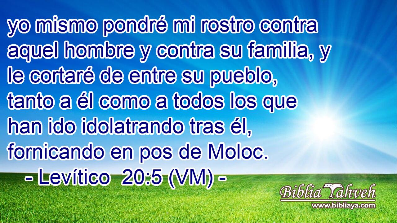  yo mismo pondré mi rostro contra aquel hombre y contra su familia, y le cortaré de entre su pueblo, tanto a él como a todos los que han ido idolatrando tras él, fornicando en pos de Moloc. 