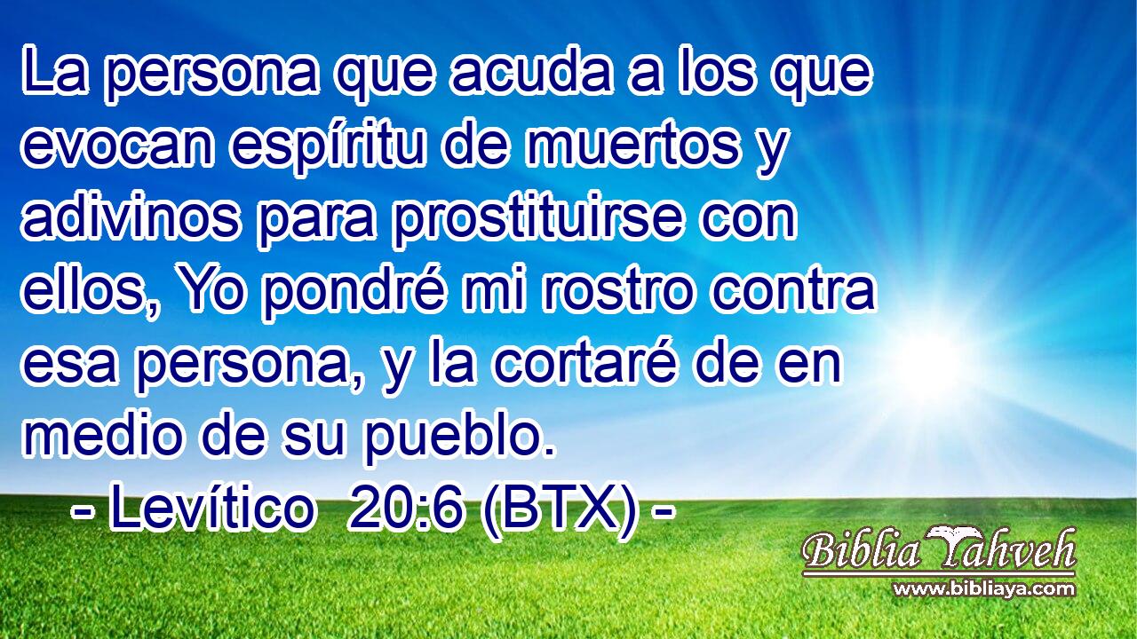 La persona que acuda a los que evocan espíritu de muertos y adivinos para prostituirse con ellos, Yo pondré mi rostro contra esa persona, y la cortaré de en medio de su pueblo.
