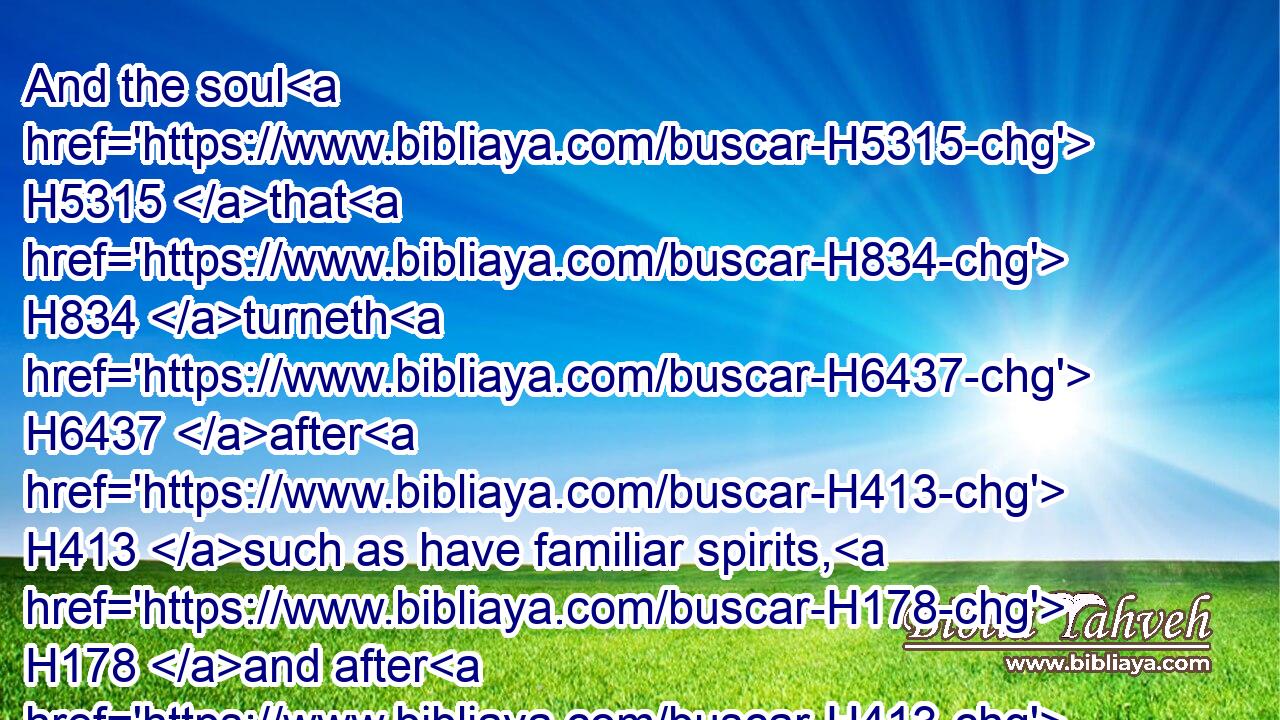 And the soul H5315 that H834 turneth H6437 after H413 such as have familiar spirits, H178 and after H413 wizards, H3049 to go a whoring H2181 after H310 them, I will even set H5414 (H853) my face H6440 against that H1931 soul, H5315 and will cut him off H3772 (H853) from among H4480  H7130 his people.H5971