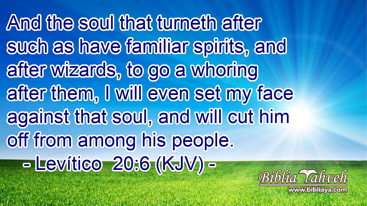 And the soul that turneth after such as have familiar spirits, and after wizards, to go a whoring after them, I will even set my face against that soul, and will cut him off from among his people.