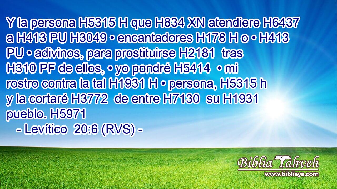 Y la persona H5315 H que H834 XN atendiere H6437  a H413 PU H3049 • encantadores H178 H o • H413 PU • adivinos, para prostituirse H2181  tras H310 PF de ellos, • yo pondré H5414  • mi rostro contra la tal H1931 H • persona, H5315 h y la cortaré H3772  de entre H7130  su H1931  pueblo. H5971  