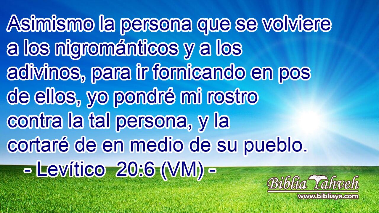  Asimismo la persona que se volviere a los nigrománticos y a los adivinos, para ir fornicando en pos de ellos, yo pondré mi rostro contra la tal persona, y la cortaré de en medio de su pueblo. 