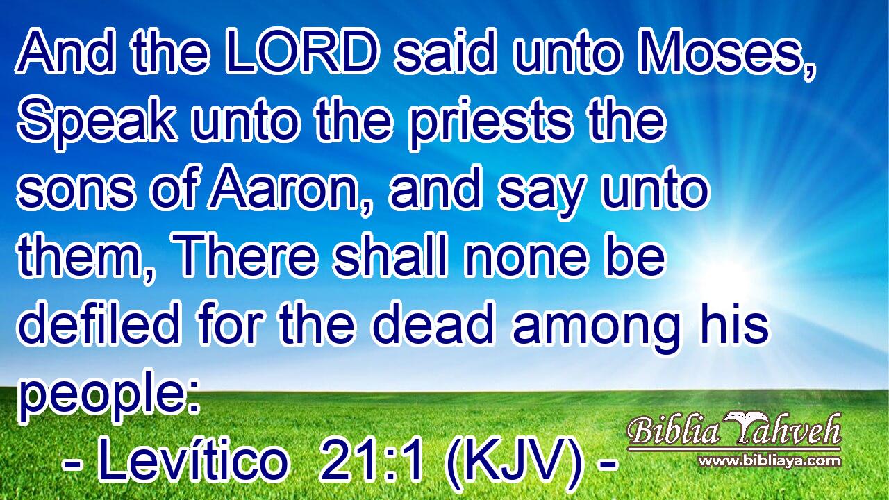 And the LORD said unto Moses, Speak unto the priests the sons of Aaron, and say unto them, There shall none be defiled for the dead among his people: