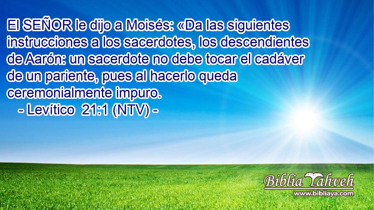 El SEÑOR le dijo a Moisés: «Da las siguientes instrucciones a los sacerdotes, los descendientes de Aarón: un sacerdote no debe tocar el cadáver de un pariente, pues al hacerlo queda ceremonialmente impuro.