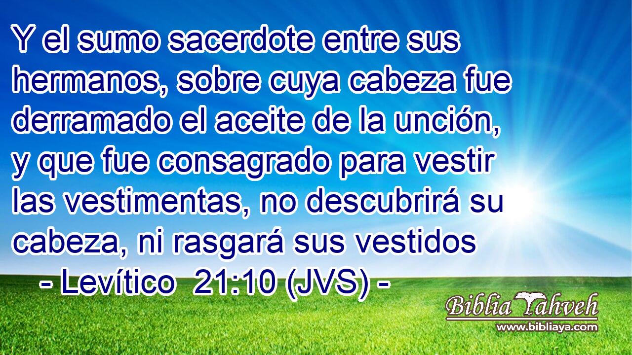 Y el sumo sacerdote entre sus hermanos, sobre cuya cabeza fue derramado el aceite de la unción, y que fue consagrado para vestir las vestimentas, no descubrirá su cabeza, ni rasgará sus vestidos