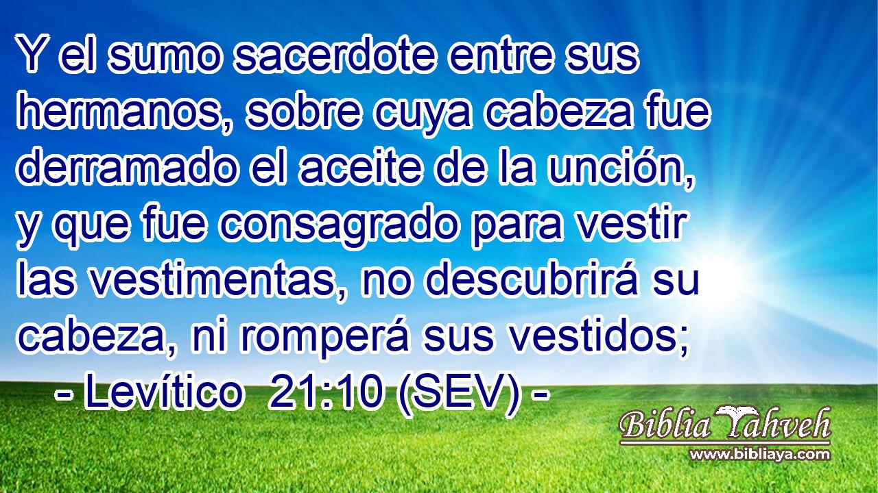 Y el sumo sacerdote entre sus hermanos, sobre cuya cabeza fue derramado el aceite de la unción, y que fue consagrado para vestir las vestimentas, no descubrirá su cabeza, ni romperá sus vestidos;
