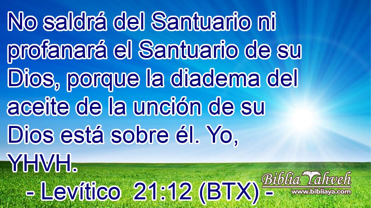 No saldrá del Santuario ni profanará el Santuario de su Dios, porque la diadema del aceite de la unción de su Dios está sobre él. Yo, YHVH.