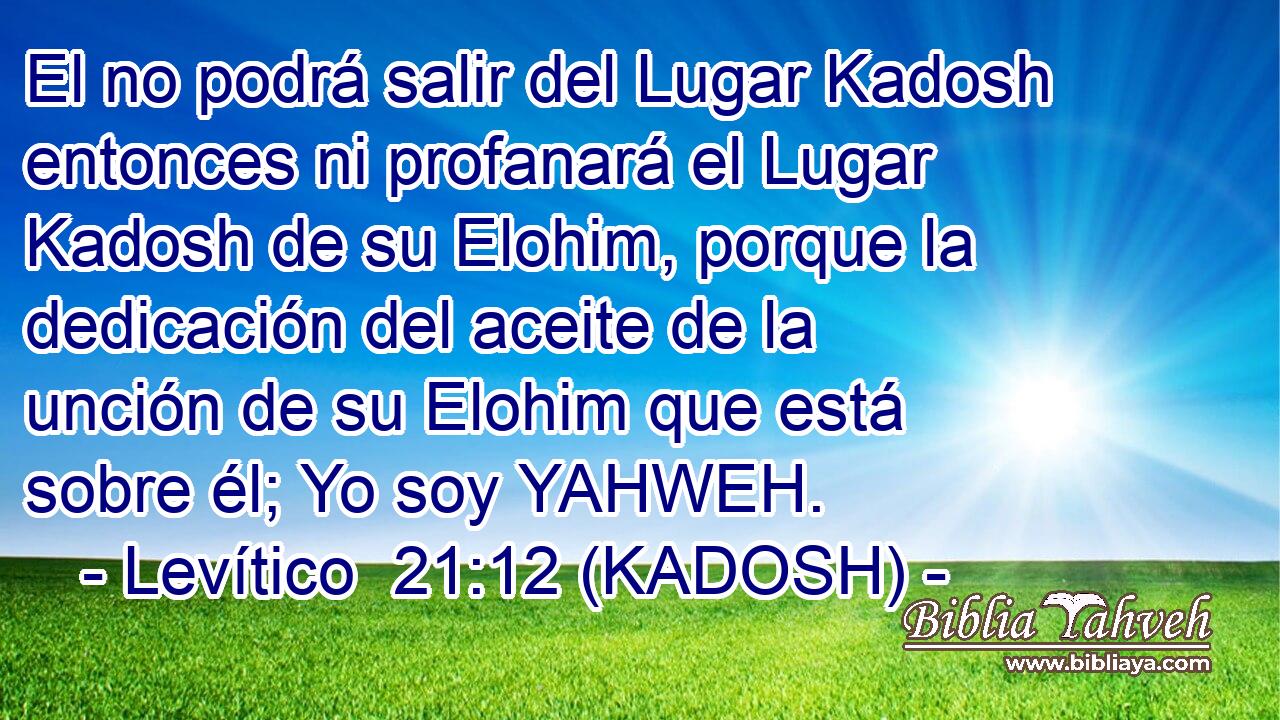  El no podrá salir del Lugar Kadosh entonces ni profanará el Lugar Kadosh de su Elohim, porque la dedicación del aceite de la unción de su Elohim que está sobre él; Yo soy YAHWEH. 