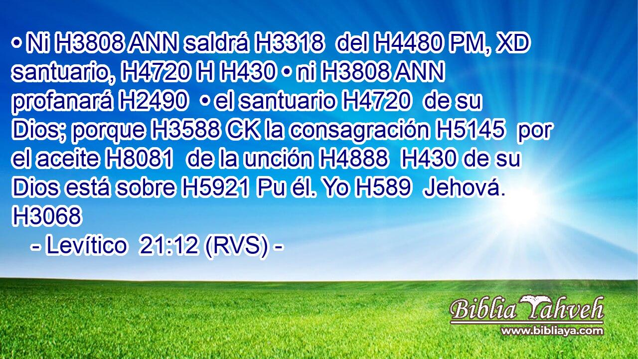 • Ni H3808 ANN saldrá H3318  del H4480 PM, XD santuario, H4720 H H430 • ni H3808 ANN profanará H2490  • el santuario H4720  de su Dios; porque H3588 CK la consagración H5145  por el aceite H8081  de la unción H4888  H430 de su Dios está sobre H5921 Pu él. Yo H589  Jehová. H3068  