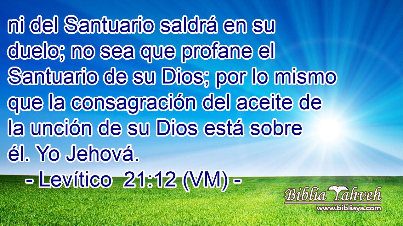  ni del Santuario saldrá en su duelo; no sea que profane el Santuario de su Dios; por lo mismo que la consagración del aceite de la unción de su Dios está sobre él. Yo Jehová. 