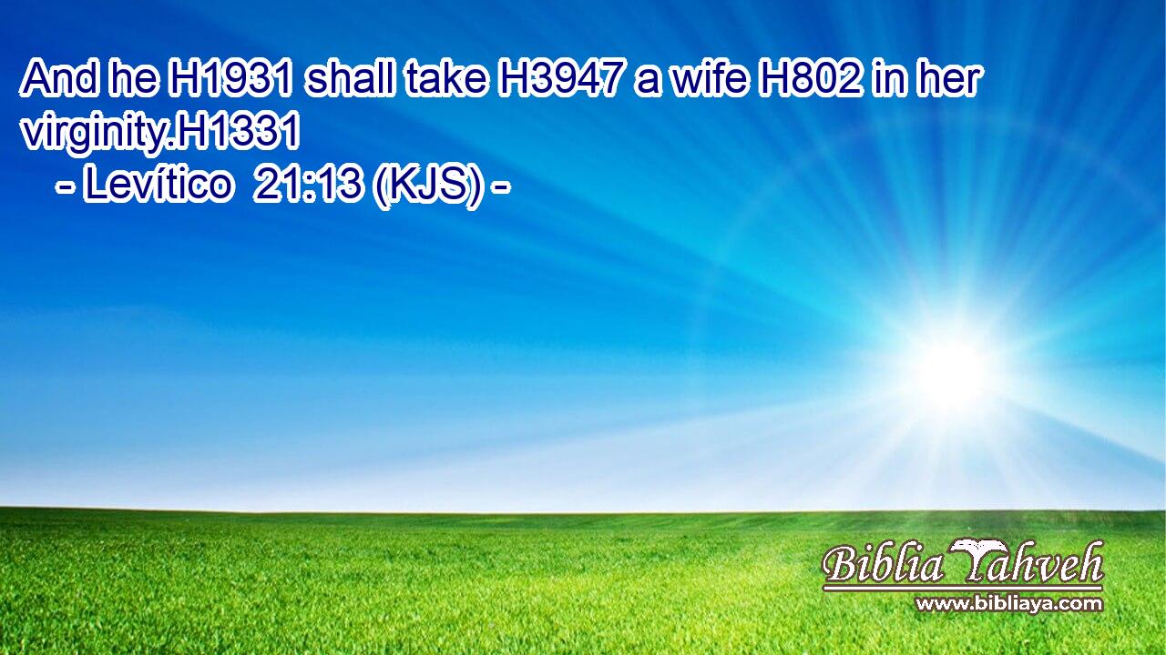 And he H1931 shall take H3947 a wife H802 in her virginity.H1331