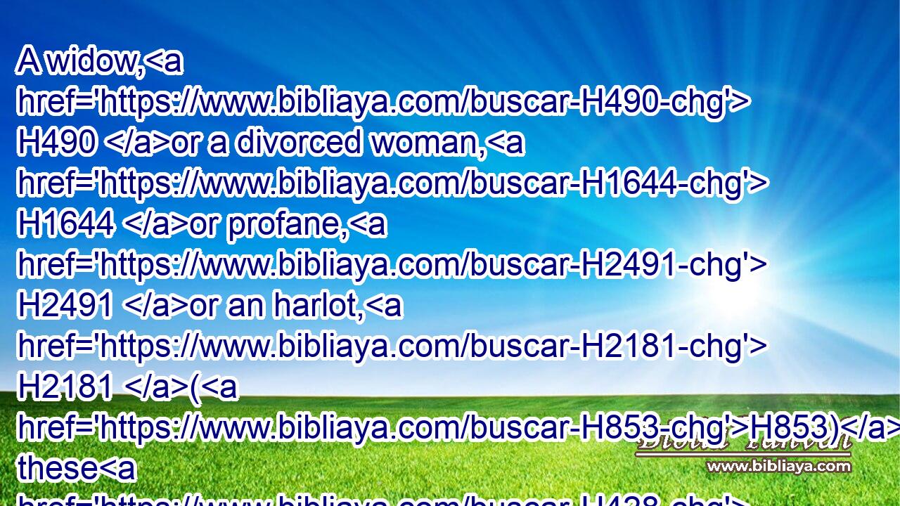 A widow, H490 or a divorced woman, H1644 or profane, H2491 or an harlot, H2181 (H853) these H428 shall he not H3808 take: H3947 but H3588  H518 he shall take H3947 a virgin H1330 of his own people H4480  H5971 to wife.H802