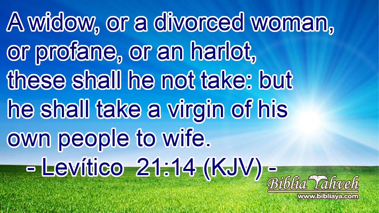 A widow, or a divorced woman, or profane, or an harlot, these shall he not take: but he shall take a virgin of his own people to wife.
