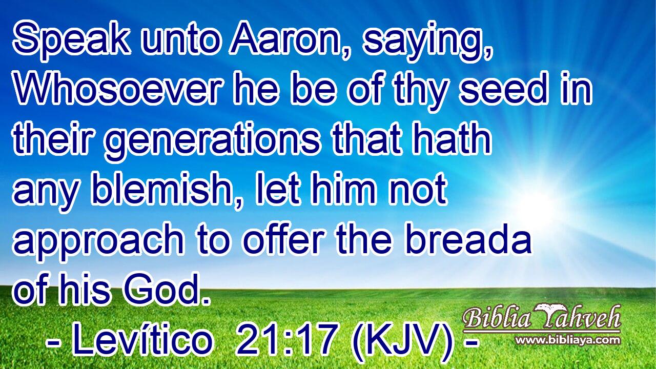 Speak unto Aaron, saying, Whosoever he be of thy seed in their generations that hath any blemish, let him not approach to offer the breada of his God.