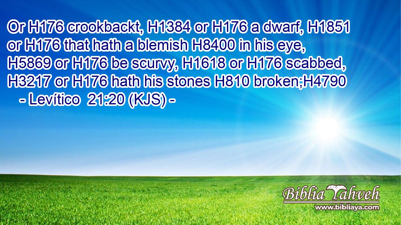 Or H176 crookbackt, H1384 or H176 a dwarf, H1851 or H176 that hath a blemish H8400 in his eye, H5869 or H176 be scurvy, H1618 or H176 scabbed, H3217 or H176 hath his stones H810 broken;H4790
