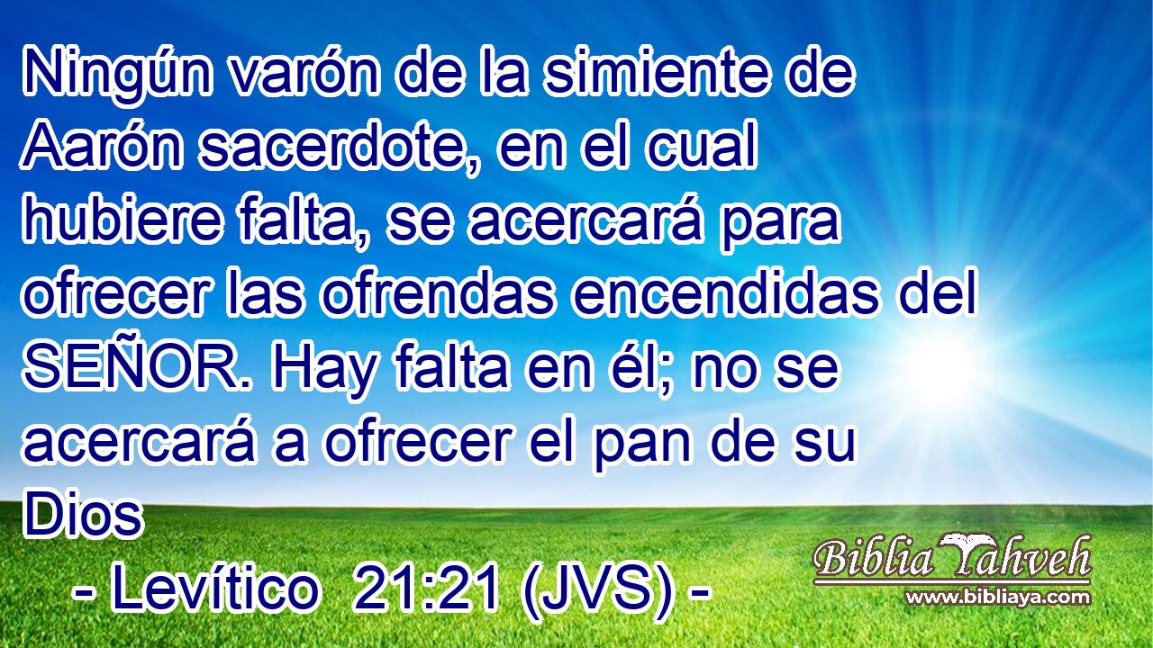 Ningún varón de la simiente de Aarón sacerdote, en el cual hubiere falta, se acercará para ofrecer las ofrendas encendidas del SEÑOR. Hay falta en él; no se acercará a ofrecer el pan de su Dios