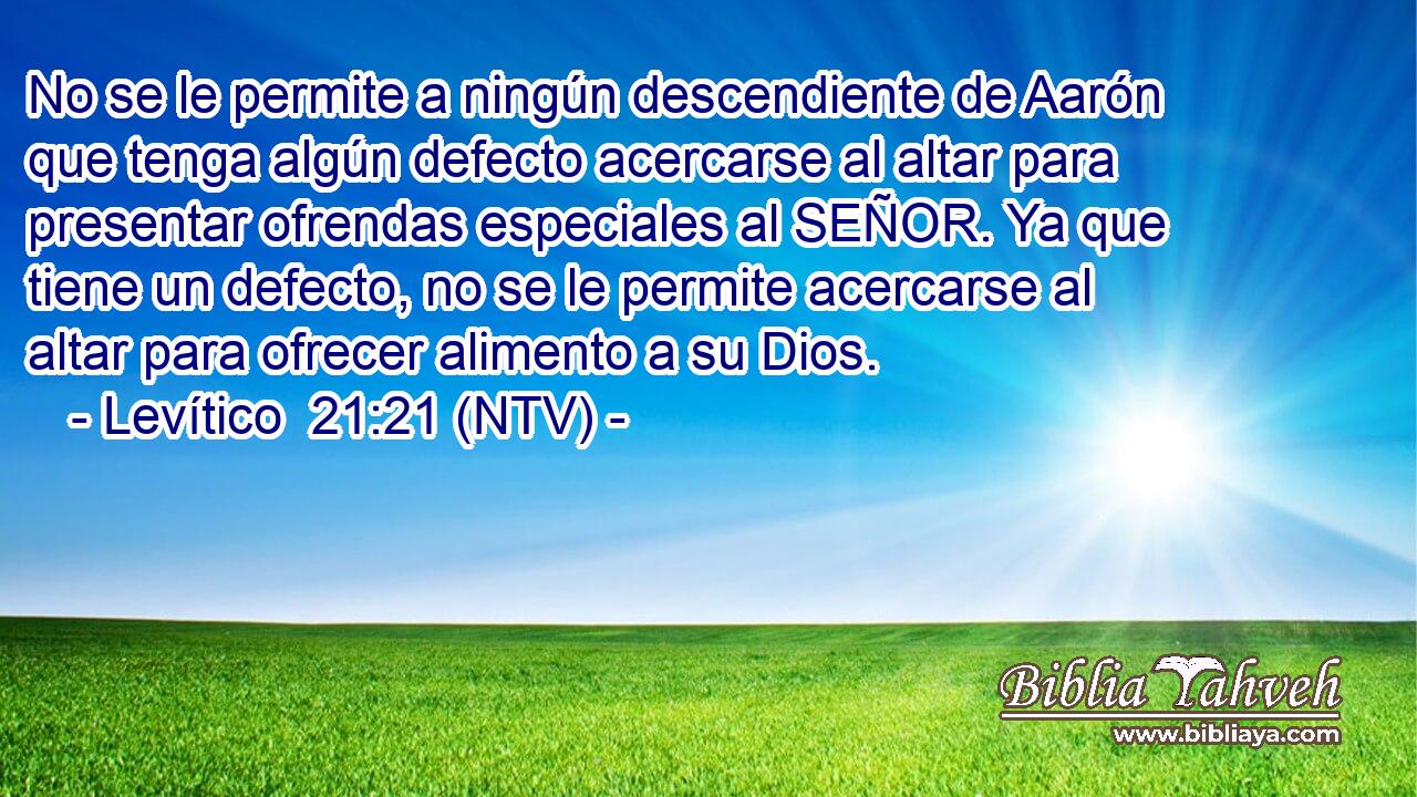 No se le permite a ningún descendiente de Aarón que tenga algún defecto acercarse al altar para presentar ofrendas especiales al SEÑOR. Ya que tiene un defecto, no se le permite acercarse al altar para ofrecer alimento a su Dios.