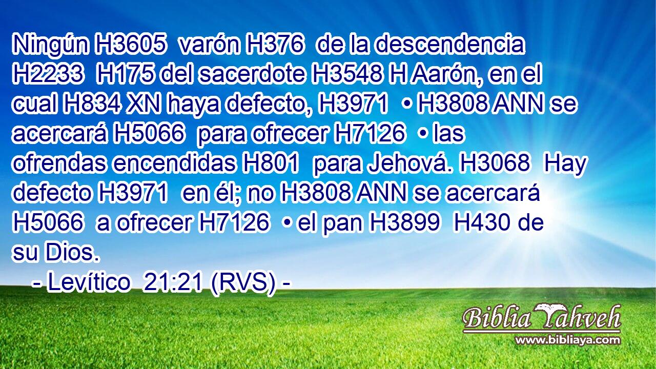 Ningún H3605  varón H376  de la descendencia H2233  H175 del sacerdote H3548 H Aarón, en el cual H834 XN haya defecto, H3971  • H3808 ANN se acercará H5066  para ofrecer H7126  • las ofrendas encendidas H801  para Jehová. H3068  Hay defecto H3971  en él; no H3808 ANN se acercará H5066  a ofrecer H7126  • el pan H3899  H430 de su Dios. 