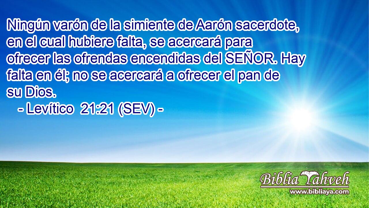 Ningún varón de la simiente de Aarón sacerdote, en el cual hubiere falta, se acercará para ofrecer las ofrendas encendidas del SEÑOR. Hay falta en él; no se acercará a ofrecer el pan de su Dios.