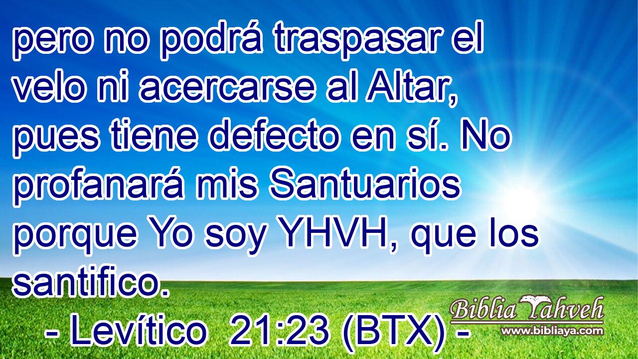 pero no podrá traspasar el velo ni acercarse al Altar, pues tiene defecto en sí. No profanará mis Santuarios porque Yo soy YHVH, que los santifico.
