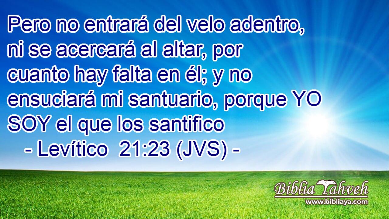 Pero no entrará del velo adentro, ni se acercará al altar, por cuanto hay falta en él; y no ensuciará mi santuario, porque YO SOY el que los santifico