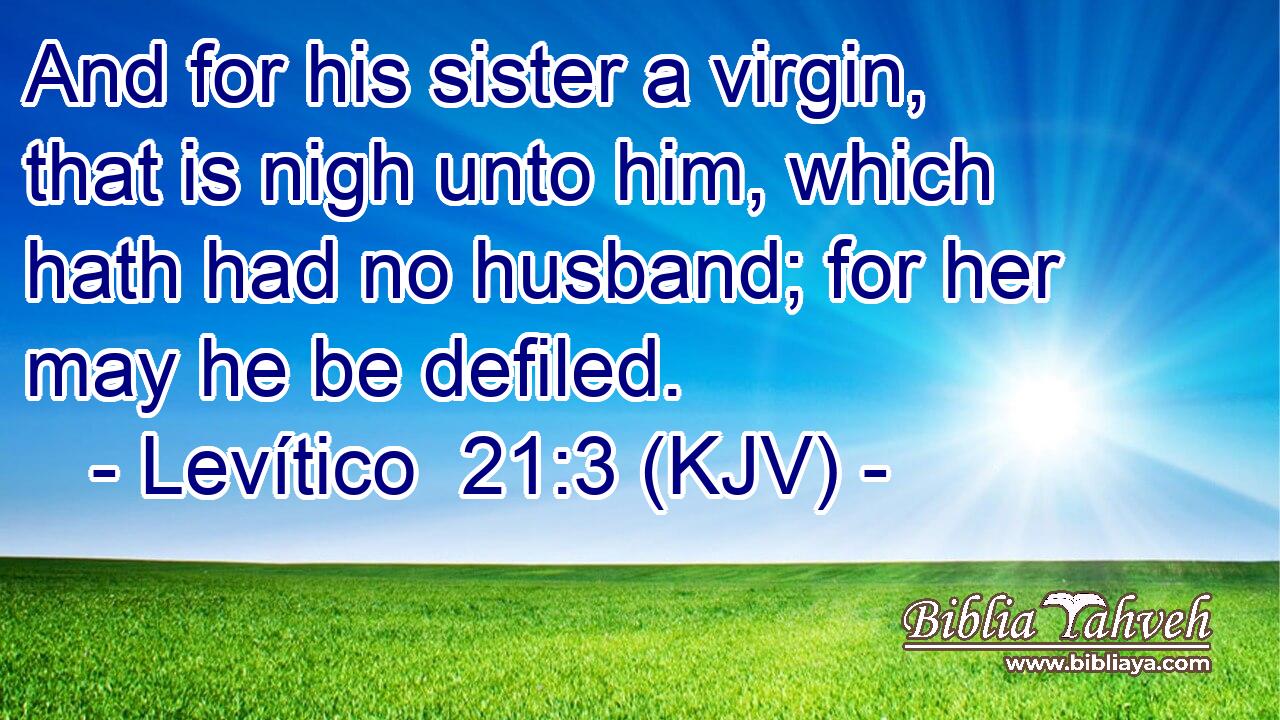 And for his sister a virgin, that is nigh unto him, which hath had no husband; for her may he be defiled.