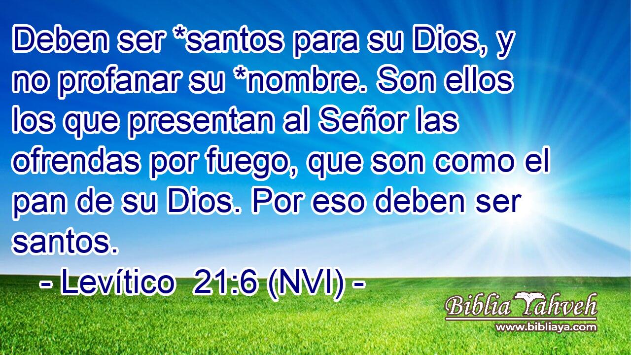  Deben ser *santos para su Dios, y no profanar su *nombre. Son ellos los que presentan al Señor las ofrendas por fuego, que son como el pan de su Dios. Por eso deben ser santos. 
