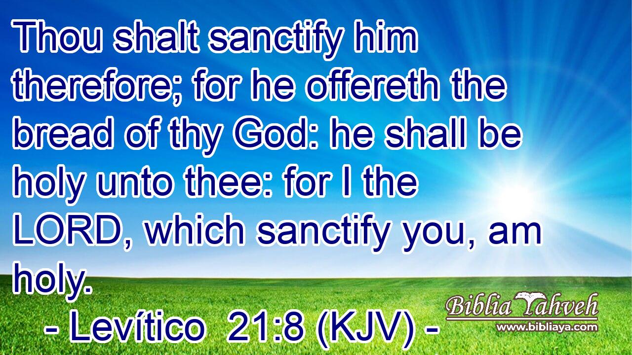 Thou shalt sanctify him therefore; for he offereth the bread of thy God: he shall be holy unto thee: for I the LORD, which sanctify you, am holy.