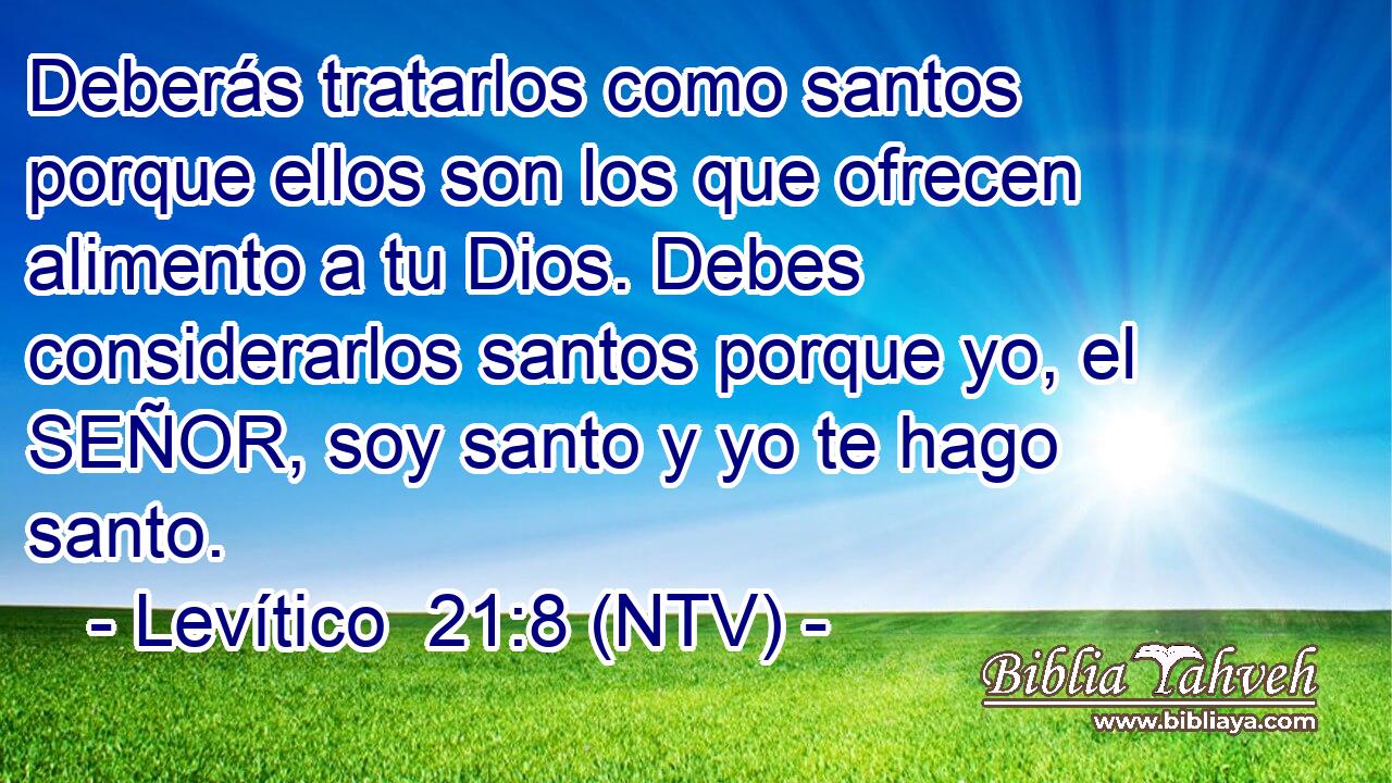 Deberás tratarlos como santos porque ellos son los que ofrecen alimento a tu Dios. Debes considerarlos santos porque yo, el SEÑOR, soy santo y yo te hago santo.