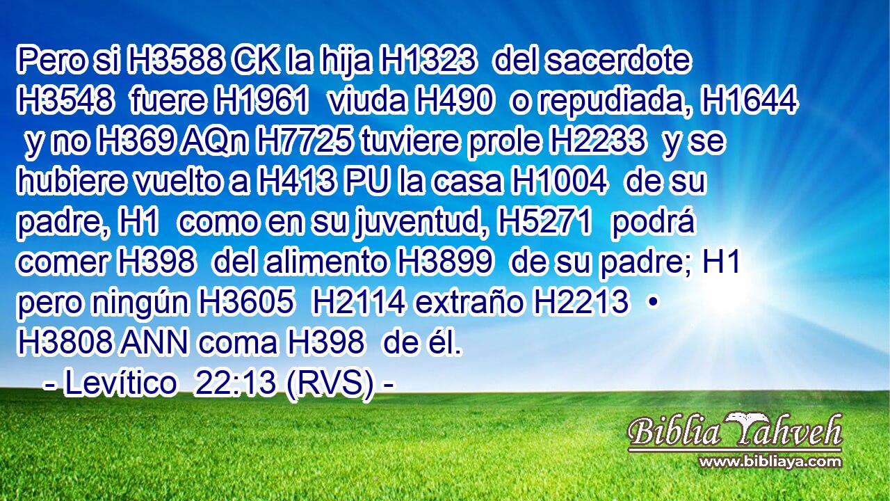 Pero si H3588 CK la hija H1323  del sacerdote H3548  fuere H1961  viuda H490  o repudiada, H1644  y no H369 AQn H7725 tuviere prole H2233  y se hubiere vuelto a H413 PU la casa H1004  de su padre, H1  como en su juventud, H5271  podrá comer H398  del alimento H3899  de su padre; H1  pero ningún H3605  H2114 extraño H2213  • H3808 ANN coma H398  de él. 