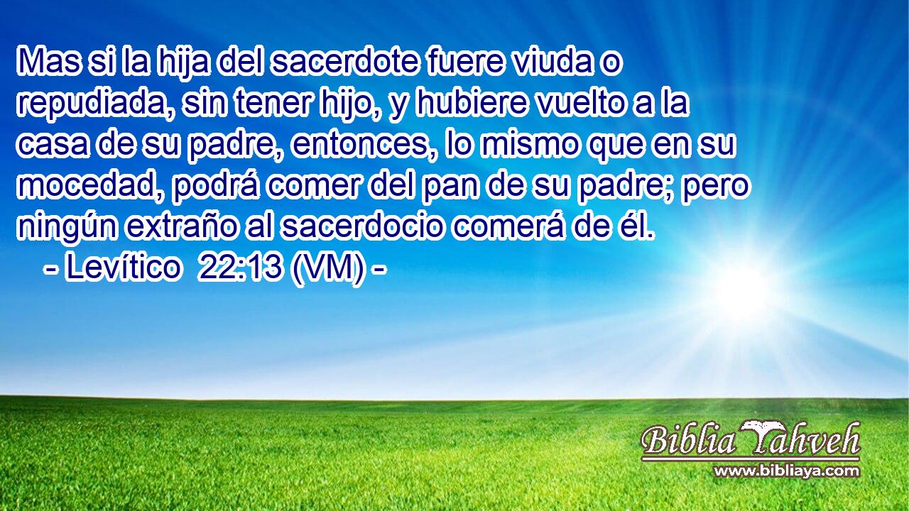  Mas si la hija del sacerdote fuere viuda o repudiada, sin tener hijo, y hubiere vuelto a la casa de su padre, entonces, lo mismo que en su mocedad, podrá comer del pan de su padre; pero ningún extraño al sacerdocio comerá de él. 