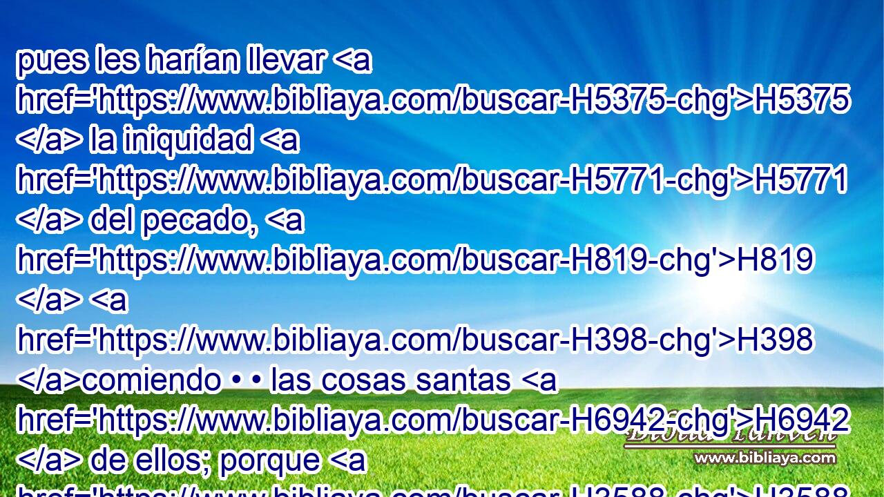 pues les harían llevar H5375  la iniquidad H5771  del pecado, H819  H398 comiendo • • las cosas santas H6942  de ellos; porque H3588 CK yo H589  Jehová H3068  soy el que los santifico. 
