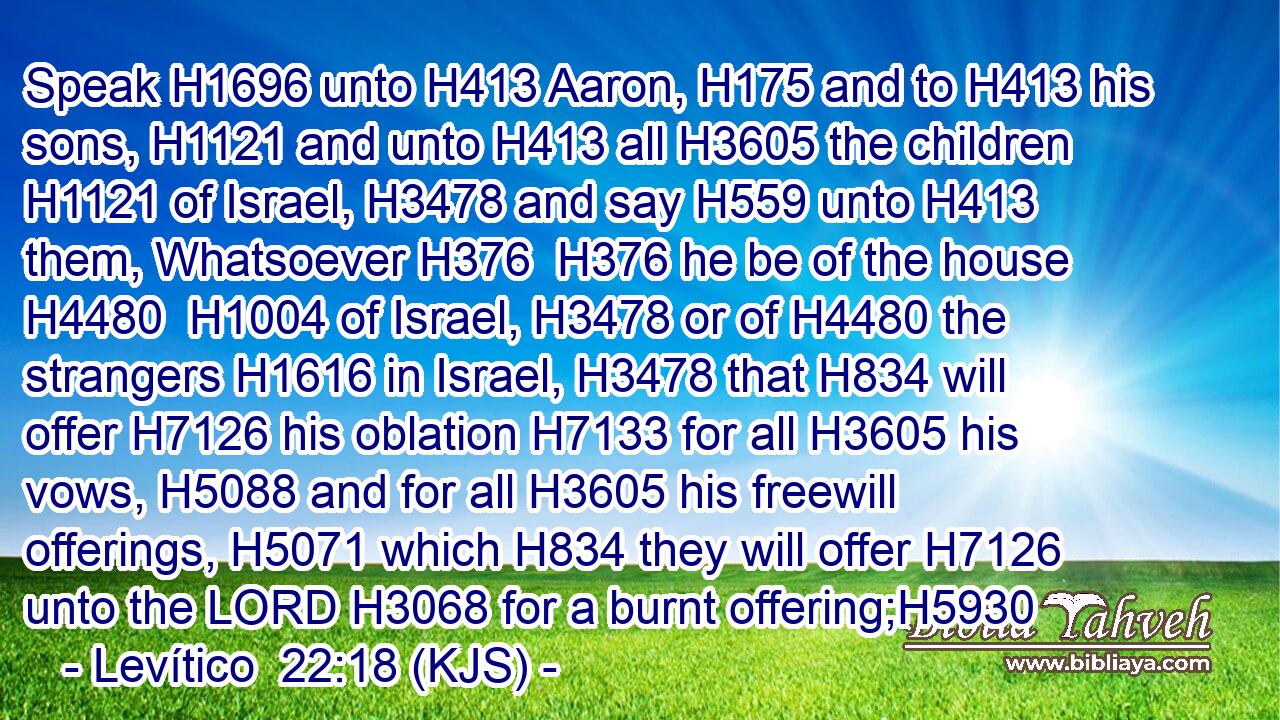 Speak H1696 unto H413 Aaron, H175 and to H413 his sons, H1121 and unto H413 all H3605 the children H1121 of Israel, H3478 and say H559 unto H413 them, Whatsoever H376  H376 he be of the house H4480  H1004 of Israel, H3478 or of H4480 the strangers H1616 in Israel, H3478 that H834 will offer H7126 his oblation H7133 for all H3605 his vows, H5088 and for all H3605 his freewill offerings, H5071 which H834 they will offer H7126 unto the LORD H3068 for a burnt offering;H5930