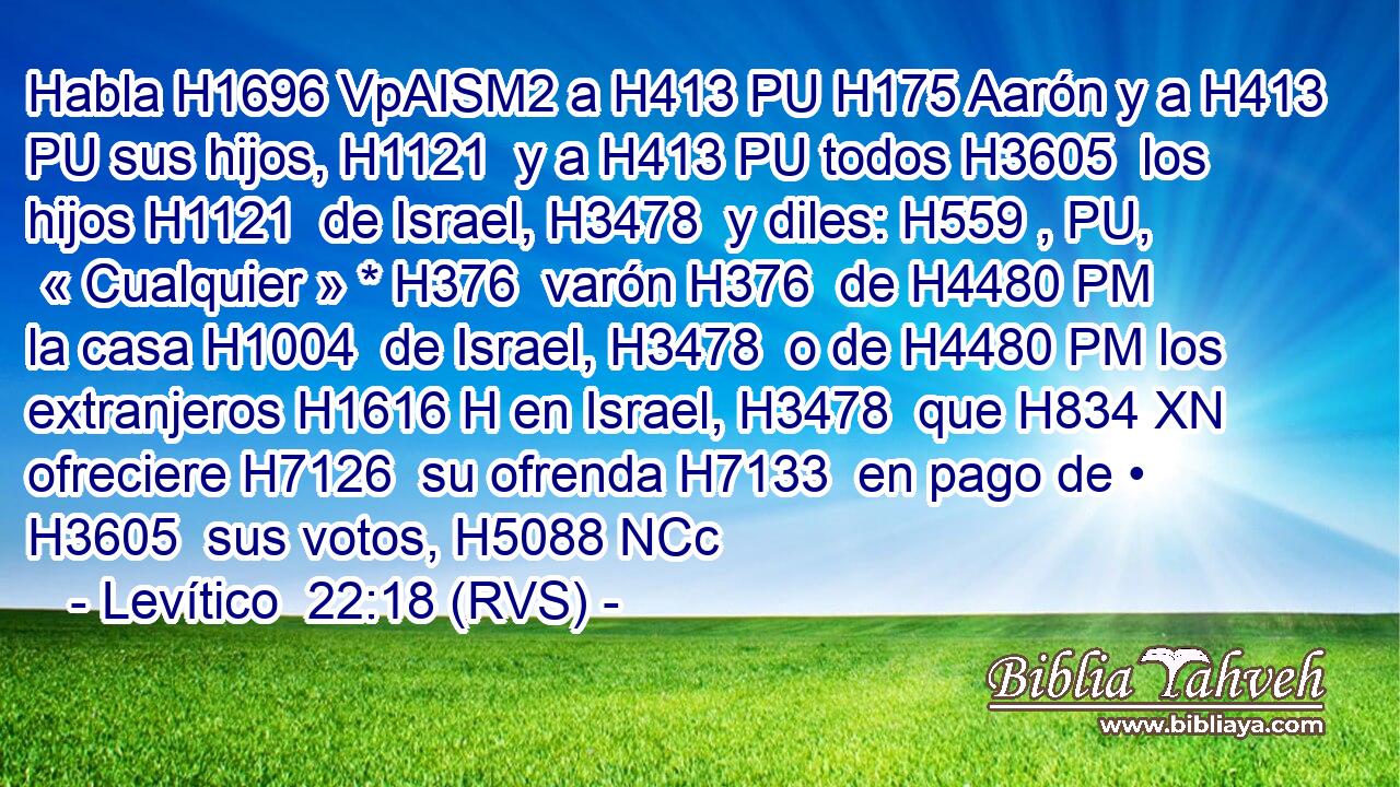Habla H1696 VpAISM2 a H413 PU H175 Aarón y a H413 PU sus hijos, H1121  y a H413 PU todos H3605  los hijos H1121  de Israel, H3478  y diles: H559 , PU,  « Cualquier » * H376  varón H376  de H4480 PM la casa H1004  de Israel, H3478  o de H4480 PM los extranjeros H1616 H en Israel, H3478  que H834 XN ofreciere H7126  su ofrenda H7133  en pago de • H3605  sus votos, H5088 NCc